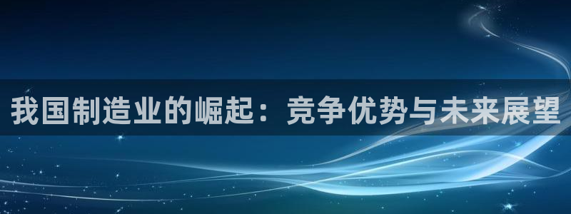 彩神VII购彩中心：我国制造业的崛起：竞争优势与未来展望