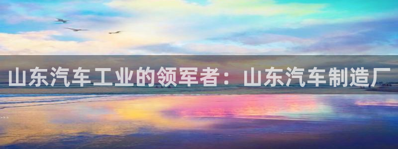 彩神VII购彩中心：山东汽车工业的领军者：山东汽车制造厂