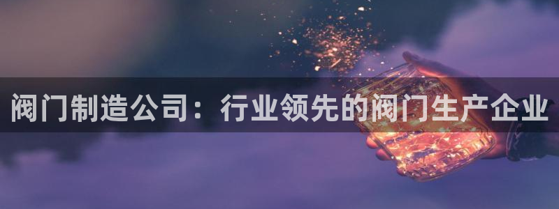 彩神v8是真的挣钱吗知乎：阀门制造公司：行业领先的阀门生产企业